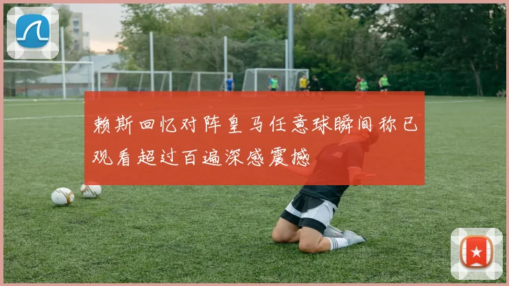 赖斯回忆对阵皇马任意球瞬间称已观看超过百遍深感震撼