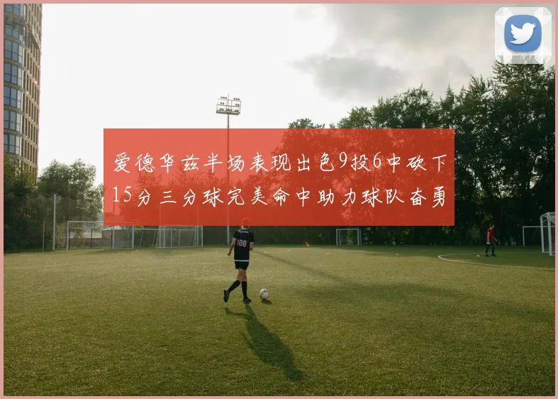 爱德华兹半场表现出色9投6中砍下15分三分球完美命中助力球队奋勇争先