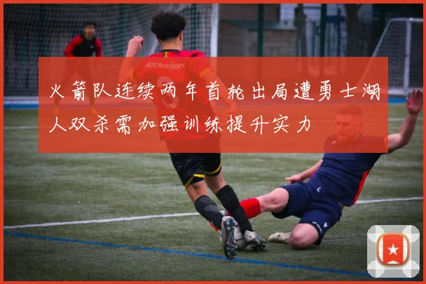 火箭队连续两年首轮出局遭勇士湖人双杀需加强训练提升实力