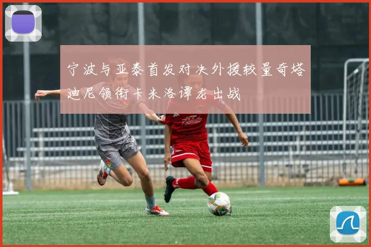 宁波与亚泰首发对决外援较量奇塔迪尼领衔卡米洛谭龙出战