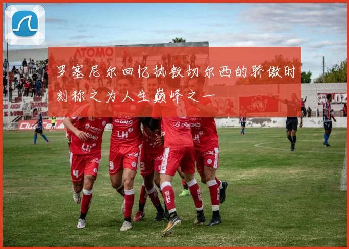 罗塞尼尔回忆执教切尔西的骄傲时刻称之为人生巅峰之一
