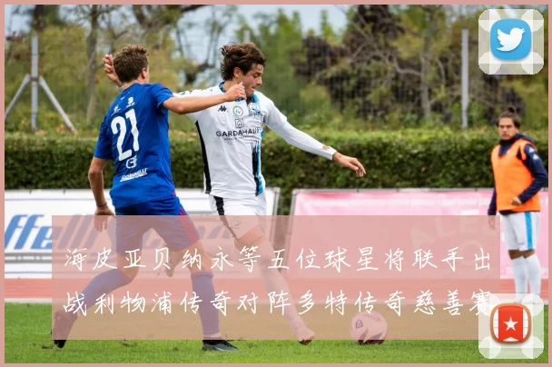 海皮亚贝纳永等五位球星将联手出战利物浦传奇对阵多特传奇慈善赛