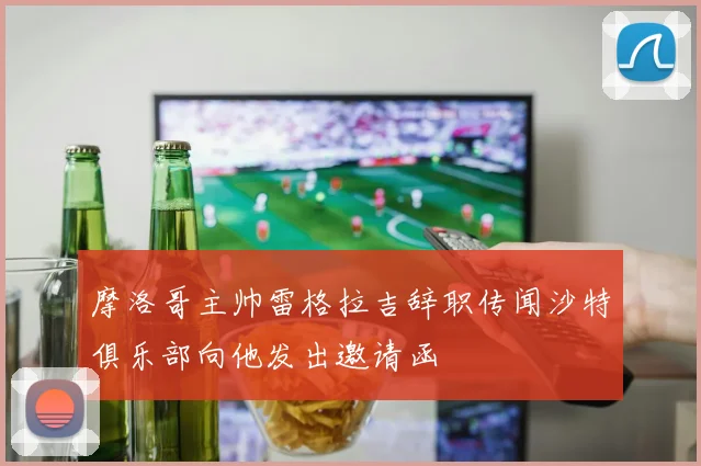 摩洛哥主帅雷格拉吉辞职传闻沙特俱乐部向他发出邀请函
