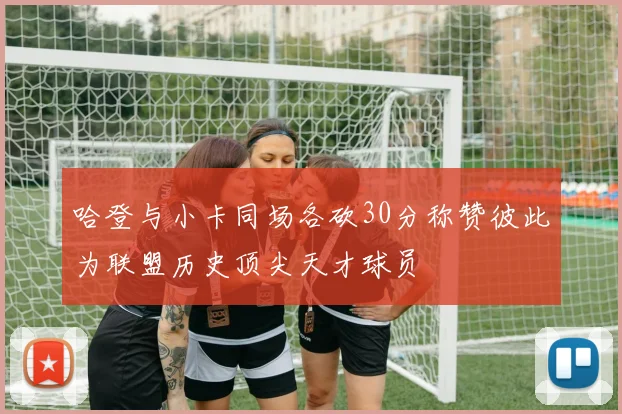 哈登与小卡同场各砍30分称赞彼此为联盟历史顶尖天才球员