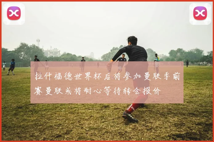 拉什福德世界杯后将参加曼联季前赛曼联或将耐心等待转会报价