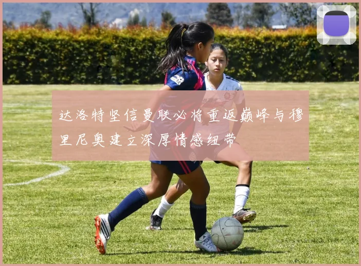 达洛特坚信曼联必将重返巅峰与穆里尼奥建立深厚情感纽带