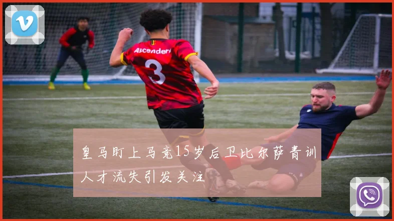 皇马盯上马竞15岁后卫比尔萨青训人才流失引发关注