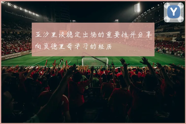 亚沙里谈稳定出场的重要性并分享向莫德里奇学习的经历