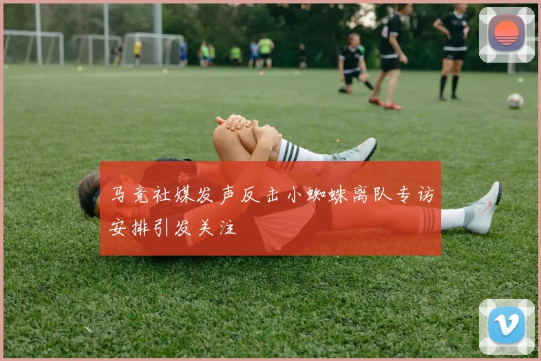 马竞社媒发声反击小蜘蛛离队专访安排引发关注