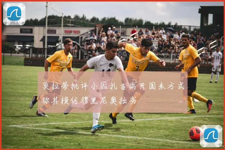 莫拉蒂批评小因扎吉离开国米方式称其模仿穆里尼奥拙劣
