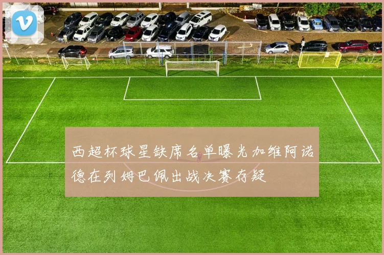 西超杯球星缺席名单曝光加维阿诺德在列姆巴佩出战决赛存疑