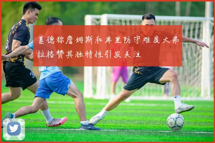 基德称詹姆斯和库里防守难度大弗拉格赞其独特性引发关注
