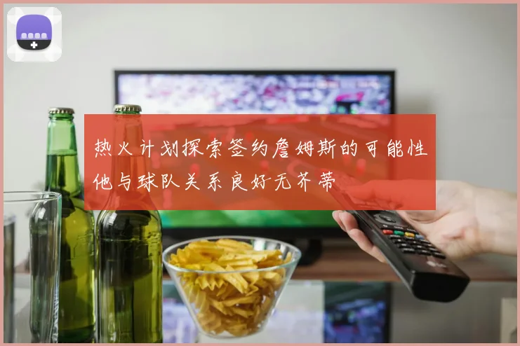 热火计划探索签约詹姆斯的可能性他与球队关系良好无芥蒂