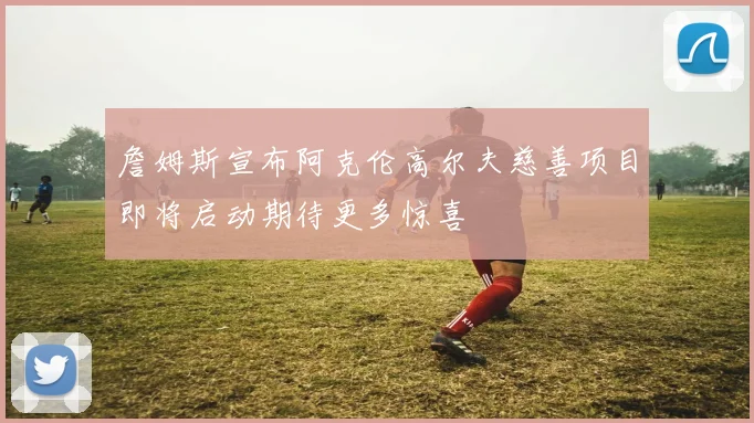 詹姆斯宣布阿克伦高尔夫慈善项目即将启动期待更多惊喜