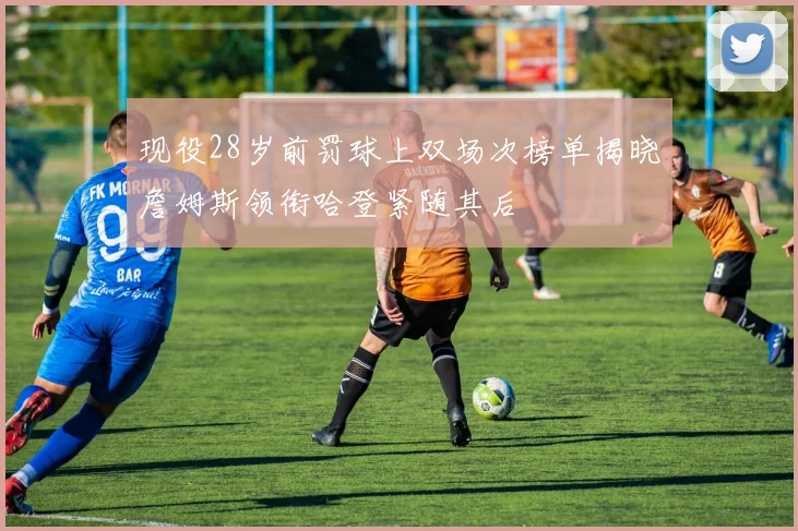 现役28岁前罚球上双场次榜单揭晓詹姆斯领衔哈登紧随其后
