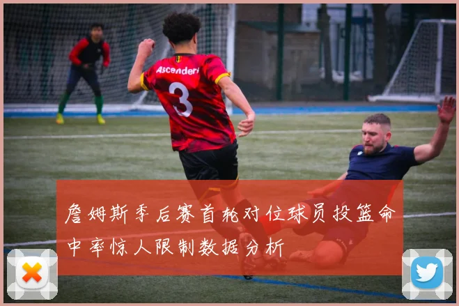 詹姆斯季后赛首轮对位球员投篮命中率惊人限制数据分析