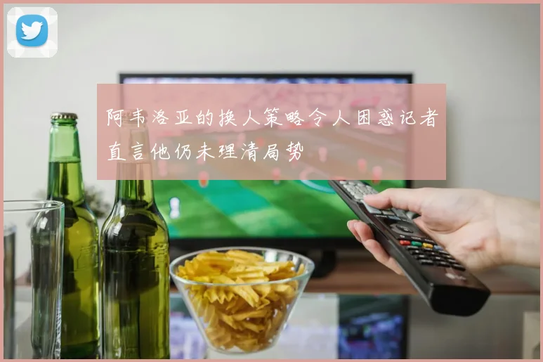 阿韦洛亚的换人策略令人困惑记者直言他仍未理清局势