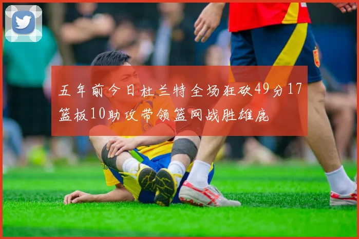 五年前今日杜兰特全场狂砍49分17篮板10助攻带领篮网战胜雄鹿