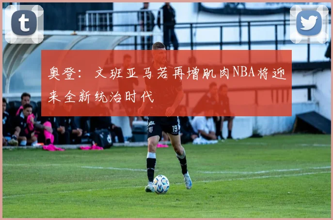 奥登：文班亚马若再增肌肉NBA将迎来全新统治时代