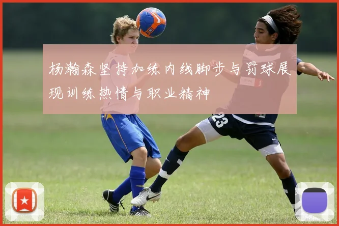 杨瀚森坚持加练内线脚步与罚球展现训练热情与职业精神