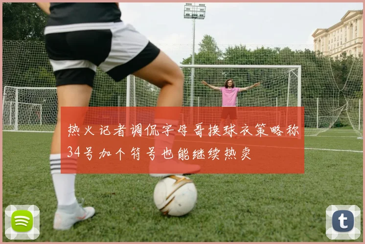 热火记者调侃字母哥换球衣策略称34号加个符号也能继续热卖